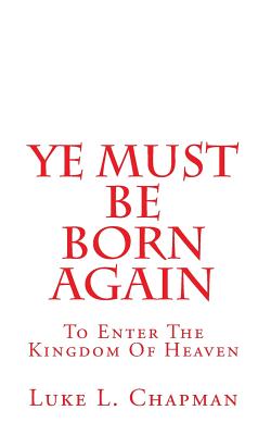 Ye Must Be Born Again: To Enter The Kingdom Of Heaven - Chapman, Luke L