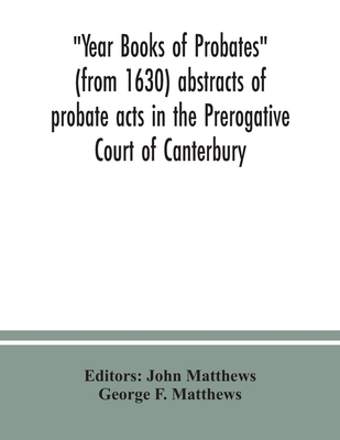 Year Books of Probates (from 1630) abstracts of probate acts in the Prerogative Court of Canterbury - Matthews, John (Editor), and F Matthews, George