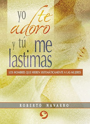 Yo Te Adoro y Tu Me Lastimas: Los Hombres Que Hieren Sistematicamente a Las Mujeres - Navarro, Roberto