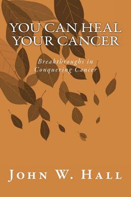 You CAN Heal Your Cancer: Breakthroughs in Conquering Cancer - Hall, John W