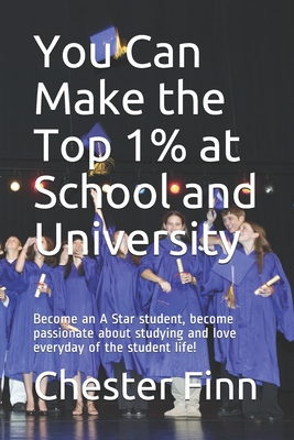 You Can Make the Top 1% at School and University: Become an A Star student, become passionate about studying and love everyday of the student life! - Finn, Chester