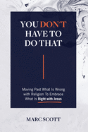 You Don't Have To Do That: Moving Past What Is Wrong with Religion to Embrace What Is Right with Jesus