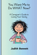 You Want me to do WHAT Now? - A Caregivers Guide to Losing Your Sanity
