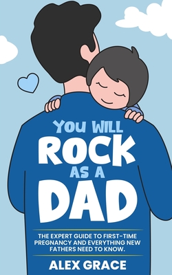 You Will Rock As a Dad!: The Expert Guide to First-Time Pregnancy and Everything New Fathers Need to Know: The Expert Guide to First-Time Pregnancy and Everything New Fathers Need to Know - Grace, Alex