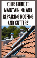 Your Guide to Maintaining and Repairing Roofing and Gutters: DIY Instructions for Fixing Shingles, Leaks, Clearing Clogs and Preventing Costly Home Water Damage