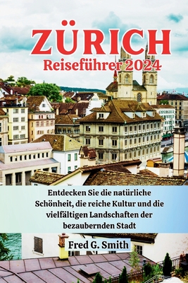 Z?rich Reisef?hrer 2024: Entdecken Sie die nat?rliche Schnheit, die reiche Kultur und die vielf?ltigen Landschaften der bezaubernden Stadt - G Smith, Fred