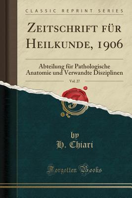 Zeitschrift Fur Heilkunde, 1906, Vol. 27: Abteilung Fur Pathologische Anatomie Und Verwandte Disziplinen (Classic Reprint) - Chiari, H