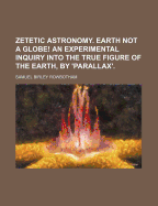 Zetetic Astronomy. Earth Not a Globe! an Experimental Inquiry Into the True Figure of the Earth, by 'Parallax'.