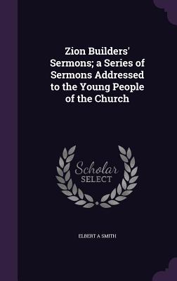 Zion Builders' Sermons; a Series of Sermons Addressed to the Young People of the Church - Smith, Elbert A