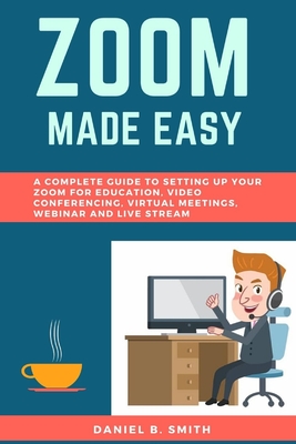 Zoom Made Easy: A Complete Guide to setting up your Zoom For Education, Video Conferencing, Virtual Meetings, Webinar and Live Stream - Smith, Daniel B