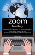 Zoom Meetings: Definitive Guide for Beginners to Learn Everything About Zoom and Its Features. Tips and Tricks to Improve Teaching and Business Applications