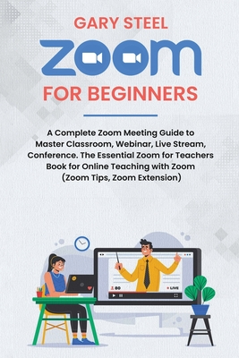 Zoom Meetings for Beginners: A Complete Zoom Meeting Guide to Master Classroom, Webinar, Live Stream, Conference. The Essential Zoom for Teachers Book for Online Teaching with Zoom (Zoom Tips, Zoom Extension) - Steel, Gary