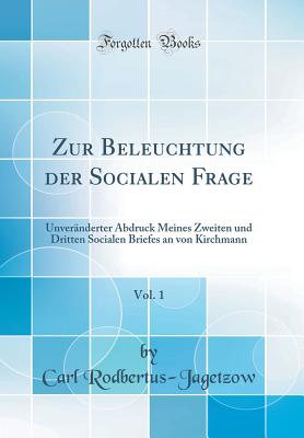 Zur Beleuchtung Der Socialen Frage, Vol. 1: Unvernderter Abdruck Meines Zweiten Und Dritten Socialen Briefes an Von Kirchmann (Classic Reprint) - Rodbertus-Jagetzow, Carl