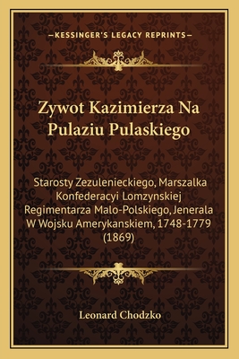 Zywot Kazimierza Na Pulaziu Pulaskiego: Starosty Zezulenieckiego, Marszalka Konfederacyi Lomzynskiej Regimentarza Malo-Polskiego, Jenerala W Wojsku Amerykanskiem, 1748-1779 (1869) - Chodzko, Leonard